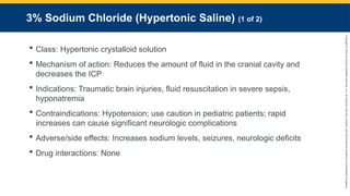 Copyright
©
2023
by
Jones
&
Bartlett
Learning,
LLC,
an
Ascend
Learning
Company
and
the
American
Academy
of
Orthopaedic
Surgeons.
3% Sodium Chloride (Hypertonic Saline) (1 of 2)
 Class: Hypertonic crystalloid solution
 Mechanism of action: Reduces the amount of fluid in the cranial cavity and
decreases the ICP
 Indications: Traumatic brain injuries, fluid resuscitation in severe sepsis,
hyponatremia
 Contraindications: Hypotension; use caution in pediatric patients; rapid
increases can cause significant neurologic complications
 Adverse/side effects: Increases sodium levels, seizures, neurologic deficits
 Drug interactions: None
 