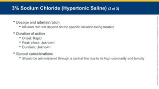 Copyright
©
2023
by
Jones
&
Bartlett
Learning,
LLC,
an
Ascend
Learning
Company
and
the
American
Academy
of
Orthopaedic
Surgeons.
3% Sodium Chloride (Hypertonic Saline) (2 of 2)
 Dosage and administration
 Infusion rate will depend on the specific situation being treated
 Duration of action
 Onset: Rapid
 Peak effect: Unknown
 Duration: Unknown
 Special considerations
 Should be administered through a central line due to its high osmolarity and tonicity
 