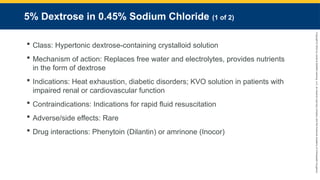 Copyright
©
2023
by
Jones
&
Bartlett
Learning,
LLC,
an
Ascend
Learning
Company
and
the
American
Academy
of
Orthopaedic
Surgeons.
5% Dextrose in 0.45% Sodium Chloride (1 of 2)
 Class: Hypertonic dextrose-containing crystalloid solution
 Mechanism of action: Replaces free water and electrolytes, provides nutrients
in the form of dextrose
 Indications: Heat exhaustion, diabetic disorders; KVO solution in patients with
impaired renal or cardiovascular function
 Contraindications: Indications for rapid fluid resuscitation
 Adverse/side effects: Rare
 Drug interactions: Phenytoin (Dilantin) or amrinone (Inocor)
 