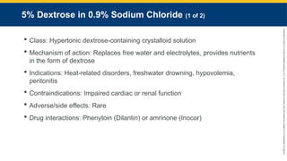 Copyright
©
2023
by
Jones
&
Bartlett
Learning,
LLC,
an
Ascend
Learning
Company
and
the
American
Academy
of
Orthopaedic
Surgeons.
5% Dextrose in 0.9% Sodium Chloride (1 of 2)
 Class: Hypertonic dextrose-containing crystalloid solution
 Mechanism of action: Replaces free water and electrolytes, provides nutrients
in the form of dextrose
 Indications: Heat-related disorders, freshwater drowning, hypovolemia,
peritonitis
 Contraindications: Impaired cardiac or renal function
 Adverse/side effects: Rare
 Drug interactions: Phenytoin (Dilantin) or amrinone (Inocor)
 