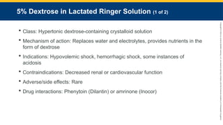 Copyright
©
2023
by
Jones
&
Bartlett
Learning,
LLC,
an
Ascend
Learning
Company
and
the
American
Academy
of
Orthopaedic
Surgeons.
5% Dextrose in Lactated Ringer Solution (1 of 2)
 Class: Hypertonic dextrose-containing crystalloid solution
 Mechanism of action: Replaces water and electrolytes, provides nutrients in the
form of dextrose
 Indications: Hypovolemic shock, hemorrhagic shock, some instances of
acidosis
 Contraindications: Decreased renal or cardiovascular function
 Adverse/side effects: Rare
 Drug interactions: Phenytoin (Dilantin) or amrinone (Inocor)
 