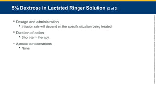 Copyright
©
2023
by
Jones
&
Bartlett
Learning,
LLC,
an
Ascend
Learning
Company
and
the
American
Academy
of
Orthopaedic
Surgeons.
5% Dextrose in Lactated Ringer Solution (2 of 2)
 Dosage and administration
 Infusion rate will depend on the specific situation being treated
 Duration of action
 Short-term therapy
 Special considerations
 None
 
