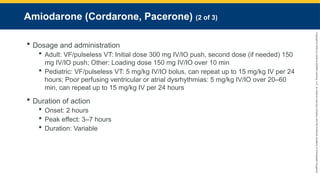 Copyright
©
2023
by
Jones
&
Bartlett
Learning,
LLC,
an
Ascend
Learning
Company
and
the
American
Academy
of
Orthopaedic
Surgeons.
Amiodarone (Cordarone, Pacerone) (2 of 3)
 Dosage and administration
 Adult: VF/pulseless VT: Initial dose 300 mg IV/IO push, second dose (if needed) 150
mg IV/IO push; Other: Loading dose 150 mg IV/IO over 10 min
 Pediatric: VF/pulseless VT: 5 mg/kg IV/IO bolus, can repeat up to 15 mg/kg IV per 24
hours; Poor perfusing ventricular or atrial dysrhythmias: 5 mg/kg IV/IO over 20–60
min, can repeat up to 15 mg/kg IV per 24 hours
 Duration of action
 Onset: 2 hours
 Peak effect: 3–7 hours
 Duration: Variable
 