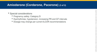 Copyright
©
2023
by
Jones
&
Bartlett
Learning,
LLC,
an
Ascend
Learning
Company
and
the
American
Academy
of
Orthopaedic
Surgeons.
Amiodarone (Cordarone, Pacerone) (3 of 2)
 Special considerations
 Pregnancy safety: Category D
 Dysrhythmias, hypotension, increasing PR and QT intervals
 Dosage may change per current ILCOR recommendations
 