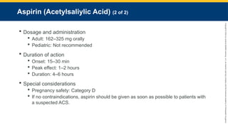 Copyright
©
2023
by
Jones
&
Bartlett
Learning,
LLC,
an
Ascend
Learning
Company
and
the
American
Academy
of
Orthopaedic
Surgeons.
Aspirin (Acetylsaliylic Acid) (2 of 2)
 Dosage and administration
 Adult: 162–325 mg orally
 Pediatric: Not recommended
 Duration of action
 Onset: 15–30 min
 Peak effect: 1–2 hours
 Duration: 4–6 hours
 Special considerations
 Pregnancy safety: Category D
 If no contraindications, aspirin should be given as soon as possible to patients with
a suspected ACS.
 