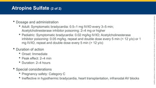 Copyright
©
2023
by
Jones
&
Bartlett
Learning,
LLC,
an
Ascend
Learning
Company
and
the
American
Academy
of
Orthopaedic
Surgeons.
Atropine Sulfate (2 of 2)
 Dosage and administration
 Adult: Symptomatic bradycardia: 0.5–1 mg IV/IO every 3–5 min;
Acetylcholinesterase inhibitor poisoning: 2–4 mg or higher
 Pediatric: Symptomatic bradycardia: 0.02 mg/kg IV/IO; Acetylcholinesterase
inhibitor poisoning: 0.05 mg/kg, repeat and double dose every 5 min (< 12 y/o) or 1
mg IV/IO, repeat and double dose every 5 min (> 12 y/o)
 Duration of action
 Onset: Immediate
 Peak effect: 2–4 min
 Duration: 2–4 hours
 Special considerations
 Pregnancy safety: Category C
 Ineffective in hypothermic bradycardia, heart transplantation, infranodal AV blocks
 