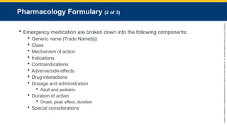 Copyright
©
2023
by
Jones
&
Bartlett
Learning,
LLC,
an
Ascend
Learning
Company
and
the
American
Academy
of
Orthopaedic
Surgeons.
Pharmacology Formulary (2 of 3)
 Emergency medication are broken down into the following components:
 Generic name (Trade Name[s])
 Class
 Mechanism of action
 Indications
 Contraindications
 Adverse/side effects
 Drug interactions
 Dosage and administration
 Adult and pediatric
 Duration of action
 Onset, peak effect, duration
 Special considerations
 