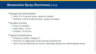 Copyright
©
2023
by
Jones
&
Bartlett
Learning,
LLC,
an
Ascend
Learning
Company
and
the
American
Academy
of
Orthopaedic
Surgeons.
Benzocaine Spray (Hurricane) (2 of 2)
 Dosage and administration
 Adult: 0.5–1-second spray; repeat as needed
 Pediatric: 0.25–0.5-second spray; repeat as needed
 Duration of action
 Onset: Immediate
 Peak effect: < 5 min
 Duration: 15–20 min
 Special considerations
 Pregnancy safety: Category C
 Amount in a single spray varies among manufacturers
 Use in the mouth/throat can result in potentially dangerous methemoglobin levels
 