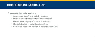 Copyright
©
2023
by
Jones
&
Bartlett
Learning,
LLC,
an
Ascend
Learning
Company
and
the
American
Academy
of
Orthopaedic
Surgeons.
Beta Blocking Agents (2 of 2)
 Nonselective beta blockers
 Antagonize beta-1 and beta-2 receptors
 Decrease heart rate and force of contraction
 Cause some degree of bronchoconstriction
 Contraindicated in patients with asthma
 Should be used with caution in patients with COPD
 