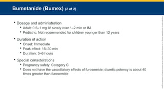 Copyright
©
2023
by
Jones
&
Bartlett
Learning,
LLC,
an
Ascend
Learning
Company
and
the
American
Academy
of
Orthopaedic
Surgeons.
Bumetanide (Bumex) (2 of 2)
 Dosage and administration
 Adult: 0.5–1 mg IV slowly over 1–2 min or IM
 Pediatric: Not recommended for children younger than 12 years
 Duration of action
 Onset: Immediate
 Peak effect: 15–30 min
 Duration: 3–6 hours
 Special considerations
 Pregnancy safety: Category C
 Does not have the vasodilatory effects of furosemide; diuretic potency is about 40
times greater than furosemide
 