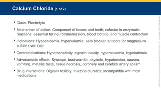Copyright
©
2023
by
Jones
&
Bartlett
Learning,
LLC,
an
Ascend
Learning
Company
and
the
American
Academy
of
Orthopaedic
Surgeons.
Calcium Chloride (1 of 2)
 Class: Electrolyte
 Mechanism of action: Component of bones and teeth; cofactor in enzymatic
reactions; essential for neurotransmission, blood clotting, and muscle contraction
 Indications: Hypocalcemia, hyperkalemia, beta blocker, antidote for magnesium
sulfate overdose
 Contraindications: Hypersensitivity, digoxin toxicity, hypercalcemia, hypokalemia
 Adverse/side effects: Syncope, bradycardia, asystole, hypotension, nausea,
vomiting, metallic taste, tissue necrosis, coronary and cerebral artery spasm
 Drug interactions: Digitalis toxicity; thiazide diuretics; incompatible with most
medications
 