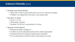 Copyright
©
2023
by
Jones
&
Bartlett
Learning,
LLC,
an
Ascend
Learning
Company
and
the
American
Academy
of
Orthopaedic
Surgeons.
Calcium Chloride (2 of 2)
 Dosage and administration
 Adult: 500–1,000 mg slow IV/IO push over 5 min; repeat as needed
 Pediatric: 20 mg/kg slow IV/IO push; may repeat dose
 Duration of action
 Onset: 1–3 min
 Peak effect: Variable
 Duration: 20–30 min; may persist for 4 hours
 Special considerations
 Pregnancy safety: Category C
 Contains 3x more elemental calcium than calcium gluconate
 Constant ECG and vital sign monitoring are essential
 Do not administer by either the IM or subcutaneous routes.
 