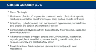 Copyright
©
2023
by
Jones
&
Bartlett
Learning,
LLC,
an
Ascend
Learning
Company
and
the
American
Academy
of
Orthopaedic
Surgeons.
Calcium Gluconate (1 of 2)
 Class: Electrolyte
 Mechanism of action: Component of bones and teeth; cofactor in enzymatic
reactions; essential for neurotransmission, blood clotting, muscle contraction
 Indications: Hydrofluoric acid burn management, hypocalcemia, hyperkalemia,
beta blocker and calcium channel blocker toxicity
 Contraindications: Hypersensitivity, digoxin toxicity, hypercalcemia, suspected
severe hypokalemia
 Adverse/side effects: Syncope, cardiac arrest, dysrhythmias, hypotension,
asystole, peripheral vasodilation, nausea, vomiting, metallic taste, tissue
necrosis, coronary and cerebral artery spasm
 Drug interactions: Calcium channel blockers; incompatible with most
medications
 