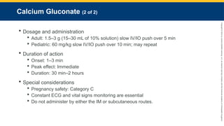 Copyright
©
2023
by
Jones
&
Bartlett
Learning,
LLC,
an
Ascend
Learning
Company
and
the
American
Academy
of
Orthopaedic
Surgeons.
Calcium Gluconate (2 of 2)
 Dosage and administration
 Adult: 1.5–3 g (15–30 mL of 10% solution) slow IV/IO push over 5 min
 Pediatric: 60 mg/kg slow IV/IO push over 10 min; may repeat
 Duration of action
 Onset: 1–3 min
 Peak effect: Immediate
 Duration: 30 min–2 hours
 Special considerations
 Pregnancy safety: Category C
 Constant ECG and vital signs monitoring are essential
 Do not administer by either the IM or subcutaneous routes.
 