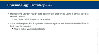 Copyright
©
2023
by
Jones
&
Bartlett
Learning,
LLC,
an
Ascend
Learning
Company
and
the
American
Academy
of
Orthopaedic
Surgeons.
Pharmacology Formulary (3 of 3)
 Medications used in health care delivery are presented using a similar but less
detailed format
 Not carried/administered by paramedics
 State and regional EMS systems have the right to include other medications in
their own formularies
 Always follow your local protocols
 