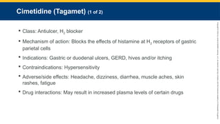 Copyright
©
2023
by
Jones
&
Bartlett
Learning,
LLC,
an
Ascend
Learning
Company
and
the
American
Academy
of
Orthopaedic
Surgeons.
Cimetidine (Tagamet) (1 of 2)
 Class: Antiulcer, H2 blocker
 Mechanism of action: Blocks the effects of histamine at H2 receptors of gastric
parietal cells
 Indications: Gastric or duodenal ulcers, GERD, hives and/or itching
 Contraindications: Hypersensitivity
 Adverse/side effects: Headache, dizziness, diarrhea, muscle aches, skin
rashes, fatigue
 Drug interactions: May result in increased plasma levels of certain drugs
 