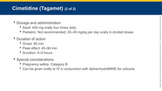 Copyright
©
2023
by
Jones
&
Bartlett
Learning,
LLC,
an
Ascend
Learning
Company
and
the
American
Academy
of
Orthopaedic
Surgeons.
Cimetidine (Tagamet) (2 of 2)
 Dosage and administration
 Adult: 400 mg orally four times daily
 Pediatric: Not recommended; 20–40 mg/kg per day orally in divided doses
 Duration of action
 Onset: 60 min
 Peak effect: 45–90 min
 Duration: 4–5 hours
 Special considerations
 Pregnancy safety: Category B
 Can be given orally or IV in conjunction with diphenhydrAMINE for urticaria
 