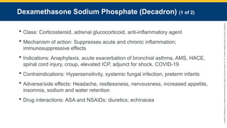 Copyright
©
2023
by
Jones
&
Bartlett
Learning,
LLC,
an
Ascend
Learning
Company
and
the
American
Academy
of
Orthopaedic
Surgeons.
Dexamethasone Sodium Phosphate (Decadron) (1 of 2)
 Class: Corticosteroid, adrenal glucocorticoid, anti-inflammatory agent
 Mechanism of action: Suppresses acute and chronic inflammation;
immunosuppressive effects
 Indications: Anaphylaxis, acute exacerbation of bronchial asthma, AMS, HACE,
spinal cord injury, croup, elevated ICP, adjunct for shock, COVID-19
 Contraindications: Hypersensitivity, systemic fungal infection, preterm infants
 Adverse/side effects: Headache, restlessness, nervousness, increased appetite,
insomnia, sodium and water retention
 Drug interactions: ASA and NSAIDs; diuretics; echinacea
 