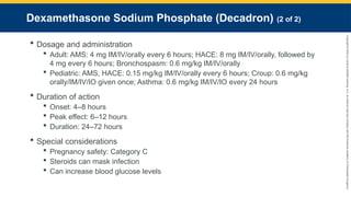 Copyright
©
2023
by
Jones
&
Bartlett
Learning,
LLC,
an
Ascend
Learning
Company
and
the
American
Academy
of
Orthopaedic
Surgeons.
Dexamethasone Sodium Phosphate (Decadron) (2 of 2)
 Dosage and administration
 Adult: AMS: 4 mg IM/IV/orally every 6 hours; HACE: 8 mg IM/IV/orally, followed by
4 mg every 6 hours; Bronchospasm: 0.6 mg/kg IM/IV/orally
 Pediatric: AMS, HACE: 0.15 mg/kg IM/IV/orally every 6 hours; Croup: 0.6 mg/kg
orally/IM/IV/IO given once; Asthma: 0.6 mg/kg IM/IV/IO every 24 hours
 Duration of action
 Onset: 4–8 hours
 Peak effect: 6–12 hours
 Duration: 24–72 hours
 Special considerations
 Pregnancy safety: Category C
 Steroids can mask infection
 Can increase blood glucose levels
 