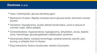 Copyright
©
2023
by
Jones
&
Bartlett
Learning,
LLC,
an
Ascend
Learning
Company
and
the
American
Academy
of
Orthopaedic
Surgeons.
Dextrose (1 of 2)
 Class: Carbohydrate, glucose-elevating agent
 Mechanism of action: Rapidly increases serum glucose levels; short-term osmotic
diuresis
 Indications: Hypoglycemia, acutely altered mental status, coma or seizure of
unknown origin, status epileptic
 Contraindications: Hypersensitivity, hyperglycemia, dehydration, anuria, diabetic
coma, hemorrhage, glucose-galactose malabsorption syndrome
 Adverse/side effects: Cerebral hemorrhage; cerebral ischemia; warmth, pain,
burning, or phlebitis from IV infusion
 Drug interactions: Sodium bicarbonate, warfarin (Coumadin)
 