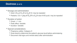 Copyright
©
2023
by
Jones
&
Bartlett
Learning,
LLC,
an
Ascend
Learning
Company
and
the
American
Academy
of
Orthopaedic
Surgeons.
Dextrose (2 of 2)
 Dosage and administration
 Adult: 25 g of D10W to D50W IV; may be repeated
 Pediatric: 0.5–1 g/kg of D10W to D25W slow IV/IO push; may be repeated
 Duration of action
 Onset: < 1 min
 Peak effect: Variable
 Duration: Variable
 Special considerations
 Pregnancy safety: Category C
 Draw blood to determine the patient’s glucose level before administering
 Document vital signs and mental status after administration
 