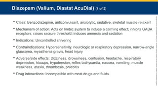 Copyright
©
2023
by
Jones
&
Bartlett
Learning,
LLC,
an
Ascend
Learning
Company
and
the
American
Academy
of
Orthopaedic
Surgeons.
Diazepam (Valium, Diastat AcuDial) (1 of 2)
 Class: Benzodiazepine, anticonvulsant, anxiolytic, sedative, skeletal muscle relaxant
 Mechanism of action: Acts on limbic system to induce a calming effect; inhibits GABA
receptors; raises seizure threshold; induces amnesia and sedation
 Indications: Uncontrolled shivering
 Contraindications: Hypersensitivity, neurologic or respiratory depression, narrow-angle
glaucoma, myasthenia gravis, head injury
 Adverse/side effects: Dizziness, drowsiness, confusion, headache, respiratory
depression, hiccups, hypotension, reflex tachycardia, nausea, vomiting, muscle
weakness, ataxia, thrombosis, phlebitis
 Drug interactions: Incompatible with most drugs and fluids
 
