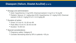 Copyright
©
2023
by
Jones
&
Bartlett
Learning,
LLC,
an
Ascend
Learning
Company
and
the
American
Academy
of
Orthopaedic
Surgeons.
Diazepam (Valium, Diastat AcuDial) (2 of 2)
 Dosage and administration
 Adult: Hyperthermia: 2 mg IV/IO; Chemical restraint: 5 mg IV or 10 mg IM
 Pediatric: Seizure: 0.1 mg/kg slow IV/IO; Hyperthermia: 0.1 mg/kg IV/IO; Chemical
restraint: 0.05–0.1 mg/kg IV or 0.1–0.2 mg/kg IM
 Duration of action
 Onset: 2–5 min IV; 15–30 min IM
 Peak effect 15 min IV; 30–45 min IM
 Duration: 15–60 min
 Special considerations
 Pregnancy safety: Category D
 Consider decreasing dose by 50% in patients > 60 y/o
 