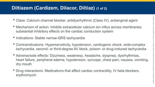 Copyright
©
2023
by
Jones
&
Bartlett
Learning,
LLC,
an
Ascend
Learning
Company
and
the
American
Academy
of
Orthopaedic
Surgeons.
Diltiazem (Cardizem, Dilacor, Diltiaz) (1 of 2)
 Class: Calcium channel blocker, antidysrhythmic (Class IV), antianginal agent
 Mechanism of action: Inhibits extracellular calcium ion influx across membranes;
substantial inhibitory effects on the cardiac conduction system
 Indications: Stable narrow-QRS tachycardia
 Contraindications: Hypersensitivity, hypotension, cardiogenic shock, wide-complex
tachycardia, second- or third-degree AV block, poison- or drug-induced tachycardia
 Adverse/side effects: Dizziness, weakness, headache, dyspnea, dysrhythmias,
heart failure, peripheral edema, hypotension, syncope, chest pain, nausea, vomiting,
dry mouth
 Drug interactions: Medications that affect cardiac contractility, IV beta blockers,
erythromycin
 