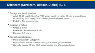 Copyright
©
2023
by
Jones
&
Bartlett
Learning,
LLC,
an
Ascend
Learning
Company
and
the
American
Academy
of
Orthopaedic
Surgeons.
Diltiazem (Cardizem, Dilacor, Diltiaz) (2 of 2)
 Dosage and administration
 Adult: 15–20 mg (0.25 mg/kg) IV/IO slowly over 2 min; after 15 min, a second bolus
of 20–25 mg (0.35 mg/kg) IV/IO can be given slowly over 2 min
 Pediatric: Not recommended
 Duration of action
 Onset: 2–5 min
 Peak effect: Usually within 7 min
 Duration: 1–3 hours
 Special considerations
 Pregnancy safety: Category C
 Dysrhythmias may be observed during pharmacologic conversion
 Carefully monitor BP and ECG before, during, and after administration
 