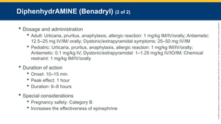 Copyright
©
2023
by
Jones
&
Bartlett
Learning,
LLC,
an
Ascend
Learning
Company
and
the
American
Academy
of
Orthopaedic
Surgeons.
DiphenhydrAMINE (Benadryl) (2 of 2)
 Dosage and administration
 Adult: Urticaria, pruritus, anaphylaxis, allergic reaction: 1 mg/kg IM/IV/orally; Antiemetic:
12.5–25 mg IV/IM/ orally; Dystonic/extrapyramidal symptoms: 25–50 mg IV/IM
 Pediatric: Urticaria, pruritus, anaphylaxis, allergic reaction: 1 mg/kg IM/IV/orally;
Antiemetic: 0.1 mg/kg IV; Dystonic/extrapyramidal: 1–1.25 mg/kg IV/IO/IM; Chemical
restraint: 1 mg/kg IM/IV/orally
 Duration of action
 Onset: 10–15 min
 Peak effect: 1 hour
 Duration: 6–8 hours
 Special considerations
 Pregnancy safety: Category B
 Increases the effectiveness of epinephrine
 