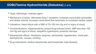 Copyright
©
2023
by
Jones
&
Bartlett
Learning,
LLC,
an
Ascend
Learning
Company
and
the
American
Academy
of
Orthopaedic
Surgeons.
DOBUTamine Hydrochloride (Dobutrex) (1 of 2)
 Class: Adrenergic, inotropic agent
 Mechanism of action: Stimulates beta-1 receptors; increases myocardial contractility
and stroke volume; increases renal blood flow secondary to increased cardiac output
 Indications: Heart failure with a SBP of 70–100 mm Hg and no signs of shock
 Contraindications: Hypersensitivity, poison/drug-induced shock, SBP less than 100
mm Hg and signs of shock, idiopathic hypertrophic subaortic stenosis
 Adverse/side effects: Headache, dyspnea, tachycardia, hypertension, chest pain,
dysrhythmias, nausea, vomiting
 Drug interactions: Sodium bicarbonate and furosemide; beta blockers
 
