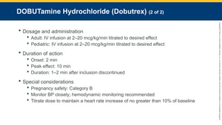 Copyright
©
2023
by
Jones
&
Bartlett
Learning,
LLC,
an
Ascend
Learning
Company
and
the
American
Academy
of
Orthopaedic
Surgeons.
DOBUTamine Hydrochloride (Dobutrex) (2 of 2)
 Dosage and administration
 Adult: IV infusion at 2–20 mcg/kg/min titrated to desired effect
 Pediatric: IV infusion at 2–20 mcg/kg/min titrated to desired effect
 Duration of action
 Onset: 2 min
 Peak effect: 10 min
 Duration: 1–2 min after inclusion discontinued
 Special considerations
 Pregnancy safety: Category B
 Monitor BP closely; hemodynamic monitoring recommended
 Titrate dose to maintain a heart rate increase of no greater than 10% of baseline
 