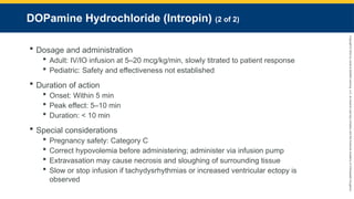 Copyright
©
2023
by
Jones
&
Bartlett
Learning,
LLC,
an
Ascend
Learning
Company
and
the
American
Academy
of
Orthopaedic
Surgeons.
DOPamine Hydrochloride (Intropin) (2 of 2)
 Dosage and administration
 Adult: IV/IO infusion at 5–20 mcg/kg/min, slowly titrated to patient response
 Pediatric: Safety and effectiveness not established
 Duration of action
 Onset: Within 5 min
 Peak effect: 5–10 min
 Duration: < 10 min
 Special considerations
 Pregnancy safety: Category C
 Correct hypovolemia before administering; administer via infusion pump
 Extravasation may cause necrosis and sloughing of surrounding tissue
 Slow or stop infusion if tachydysrhythmias or increased ventricular ectopy is
observed
 