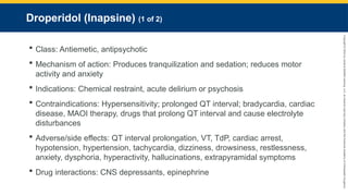 Copyright
©
2023
by
Jones
&
Bartlett
Learning,
LLC,
an
Ascend
Learning
Company
and
the
American
Academy
of
Orthopaedic
Surgeons.
Droperidol (Inapsine) (1 of 2)
 Class: Antiemetic, antipsychotic
 Mechanism of action: Produces tranquilization and sedation; reduces motor
activity and anxiety
 Indications: Chemical restraint, acute delirium or psychosis
 Contraindications: Hypersensitivity; prolonged QT interval; bradycardia, cardiac
disease, MAOI therapy, drugs that prolong QT interval and cause electrolyte
disturbances
 Adverse/side effects: QT interval prolongation, VT, TdP, cardiac arrest,
hypotension, hypertension, tachycardia, dizziness, drowsiness, restlessness,
anxiety, dysphoria, hyperactivity, hallucinations, extrapyramidal symptoms
 Drug interactions: CNS depressants, epinephrine
 