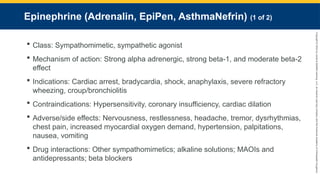 Copyright
©
2023
by
Jones
&
Bartlett
Learning,
LLC,
an
Ascend
Learning
Company
and
the
American
Academy
of
Orthopaedic
Surgeons.
Epinephrine (Adrenalin, EpiPen, AsthmaNefrin) (1 of 2)
 Class: Sympathomimetic, sympathetic agonist
 Mechanism of action: Strong alpha adrenergic, strong beta-1, and moderate beta-2
effect
 Indications: Cardiac arrest, bradycardia, shock, anaphylaxis, severe refractory
wheezing, croup/bronchiolitis
 Contraindications: Hypersensitivity, coronary insufficiency, cardiac dilation
 Adverse/side effects: Nervousness, restlessness, headache, tremor, dysrhythmias,
chest pain, increased myocardial oxygen demand, hypertension, palpitations,
nausea, vomiting
 Drug interactions: Other sympathomimetics; alkaline solutions; MAOIs and
antidepressants; beta blockers
 