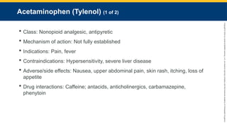 Copyright
©
2023
by
Jones
&
Bartlett
Learning,
LLC,
an
Ascend
Learning
Company
and
the
American
Academy
of
Orthopaedic
Surgeons.
Acetaminophen (Tylenol) (1 of 2)
 Class: Nonopioid analgesic, antipyretic
 Mechanism of action: Not fully established
 Indications: Pain, fever
 Contraindications: Hypersensitivity, severe liver disease
 Adverse/side effects: Nausea, upper abdominal pain, skin rash, itching, loss of
appetite
 Drug interactions: Caffeine; antacids, anticholinergics, carbamazepine,
phenytoin
 