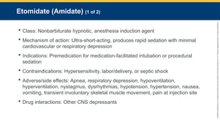 Copyright
©
2023
by
Jones
&
Bartlett
Learning,
LLC,
an
Ascend
Learning
Company
and
the
American
Academy
of
Orthopaedic
Surgeons.
Etomidate (Amidate) (1 of 2)
 Class: Nonbarbiturate hypnotic, anesthesia induction agent
 Mechanism of action: Ultra-short-acting, produces rapid sedation with minimal
cardiovascular or respiratory depression
 Indications: Premedication for medication-facilitated intubation or procedural
sedation
 Contraindications: Hypersensitivity, labor/delivery, or septic shock
 Adverse/side effects: Apnea, respiratory depression, hypoventilation,
hyperventilation, nystagmus, dysrhythmias, hypotension, hypertension, nausea,
vomiting, transient involuntary skeletal muscle movement, pain at injection site
 Drug interactions: Other CNS depressants
 