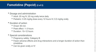 Copyright
©
2023
by
Jones
&
Bartlett
Learning,
LLC,
an
Ascend
Learning
Company
and
the
American
Academy
of
Orthopaedic
Surgeons.
Famotidine (Pepcid) (2 of 2)
 Dosage and administration
 Adult: 20 mg IV, 20 mg orally twice daily
 Pediatric: 0.25 mg/kg dose every 12 hours IV, 0.5 mg/kg orally
 Duration of action
 Onset: 60 min
 Peak effect: 1–3 hours
 Duration: 10–12 hours
 Special considerations
 Pregnancy safety: Category B
 Fewer adverse effects and drug interactions and a longer duration of action than
cimetidine
 Can be given orally or IV
 
