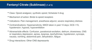Copyright
©
2023
by
Jones
&
Bartlett
Learning,
LLC,
an
Ascend
Learning
Company
and
the
American
Academy
of
Orthopaedic
Surgeons.
Fentanyl Citrate (Sublimaze) (1 of 3)
 Class: Opioid analgesic; synthetic opioid; Schedule II drug
 Mechanism of action: Binds to opioid receptors
 Indications: Pain management, anesthesia adjunct, severe respiratory distress
 Contraindications: Hypersensitivity; MAOI taken in past 14 days; GCS <15,
hypotension, hypoxia, hypoventilation
 Adverse/side effects: Confusion, paradoxical excitation, delirium, drowsiness, CNS
or respiratory depression, apnea, dyspnea, dysrhythmias, hypotension, syncope,
nausea, vomiting, abdominal pain, dehydration, fatigue
 Drug interactions: Other CNS depressants
 
