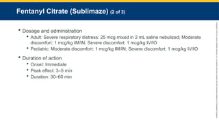 Copyright
©
2023
by
Jones
&
Bartlett
Learning,
LLC,
an
Ascend
Learning
Company
and
the
American
Academy
of
Orthopaedic
Surgeons.
Fentanyl Citrate (Sublimaze) (2 of 3)
 Dosage and administration
 Adult: Severe respiratory distress: 25 mcg mixed in 2 mL saline nebulized; Moderate
discomfort: 1 mcg/kg IM/IN; Severe discomfort: 1 mcg/kg IV/IO
 Pediatric: Moderate discomfort: 1 mcg/kg IM/IN; Severe discomfort: 1 mcg/kg IV/IO
 Duration of action
 Onset: Immediate
 Peak effect: 3–5 min
 Duration: 30–60 min
 