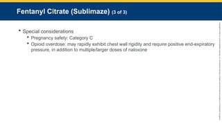 Copyright
©
2023
by
Jones
&
Bartlett
Learning,
LLC,
an
Ascend
Learning
Company
and
the
American
Academy
of
Orthopaedic
Surgeons.
Fentanyl Citrate (Sublimaze) (3 of 3)
 Special considerations
 Pregnancy safety: Category C
 Opioid overdose: may rapidly exhibit chest wall rigidity and require positive end-expiratory
pressure, in addition to multiple/larger doses of naloxone
 