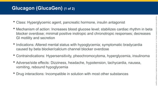 Copyright
©
2023
by
Jones
&
Bartlett
Learning,
LLC,
an
Ascend
Learning
Company
and
the
American
Academy
of
Orthopaedic
Surgeons.
Glucagon (GlucaGen) (1 of 2)
 Class: Hyperglycemic agent, pancreatic hormone, insulin antagonist
 Mechanism of action: Increases blood glucose level; stabilizes cardiac rhythm in beta
blocker overdose; minimal positive inotropic and chronotropic responses; decreases
GI motility and secretion
 Indications: Altered mental status with hypoglycemia; symptomatic bradycardia
caused by beta blocker/calcium channel blocker overdose
 Contraindications: Hypersensitivity, pheochromocytoma, hyperglycemia, insulinoma
 Adverse/side effects: Dizziness, headache, hypotension, tachycardia, nausea,
vomiting, rebound hypoglycemia
 Drug interactions: Incompatible in solution with most other substances
 