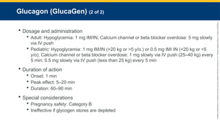 Copyright
©
2023
by
Jones
&
Bartlett
Learning,
LLC,
an
Ascend
Learning
Company
and
the
American
Academy
of
Orthopaedic
Surgeons.
Glucagon (GlucaGen) (2 of 2)
 Dosage and administration
 Adult: Hypoglycemia: 1 mg IM/IN; Calcium channel or beta blocker overdose: 5 mg slowly
via IV push
 Pediatric: Hypoglycemia: 1 mg IM/IN (>20 kg or >5 y/o.) or 0.5 mg IM/ IN (<20 kg or <5
y/o); Calcium channel or beta blocker overdose: 1 mg slowly via IV push (25–40 kg) every
5 min; 0.5 mg slowly via IV push (less than 25 kg) every 5 min
 Duration of action
 Onset: 1 min
 Peak effect: 5–20 min
 Duration: 60–90 min
 Special considerations
 Pregnancy safety: Category B
 Ineffective if glycogen stores are depleted
 