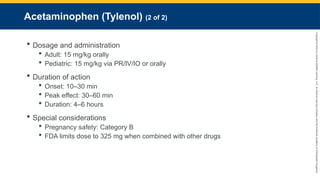 Copyright
©
2023
by
Jones
&
Bartlett
Learning,
LLC,
an
Ascend
Learning
Company
and
the
American
Academy
of
Orthopaedic
Surgeons.
Acetaminophen (Tylenol) (2 of 2)
 Dosage and administration
 Adult: 15 mg/kg orally
 Pediatric: 15 mg/kg via PR/IV/IO or orally
 Duration of action
 Onset: 10–30 min
 Peak effect: 30–60 min
 Duration: 4–6 hours
 Special considerations
 Pregnancy safety: Category B
 FDA limits dose to 325 mg when combined with other drugs
 