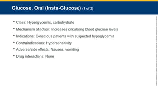 Copyright
©
2023
by
Jones
&
Bartlett
Learning,
LLC,
an
Ascend
Learning
Company
and
the
American
Academy
of
Orthopaedic
Surgeons.
Glucose, Oral (Insta-Glucose) (1 of 2)
 Class: Hyperglycemic, carbohydrate
 Mechanism of action: Increases circulating blood glucose levels
 Indications: Conscious patients with suspected hypoglycemia
 Contraindications: Hypersensitivity
 Adverse/side effects: Nausea, vomiting
 Drug interactions: None
 