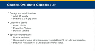 Copyright
©
2023
by
Jones
&
Bartlett
Learning,
LLC,
an
Ascend
Learning
Company
and
the
American
Academy
of
Orthopaedic
Surgeons.
Glucose, Oral (Insta-Glucose) (2 of 2)
 Dosage and administration
 Adult: 25 g orally
 Pediatric: 0.5–1 g/kg orally
 Duration of action
 Onset: 10 min
 Peak effect: Variable
 Duration: Variable
 Special considerations
 Must be swallowed
 Check reading before administering and repeat at least 10 min after administration
 Document reassessment of vital signs and mental status.
 