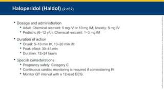Copyright
©
2023
by
Jones
&
Bartlett
Learning,
LLC,
an
Ascend
Learning
Company
and
the
American
Academy
of
Orthopaedic
Surgeons.
Haloperidol (Haldol) (2 of 2)
 Dosage and administration
 Adult: Chemical restraint: 5 mg IV or 10 mg IM; Anxiety: 5 mg IV
 Pediatric (6–12 y/o): Chemical restraint: 1–3 mg IM
 Duration of action
 Onset: 5–10 min IV, 10–20 min IM
 Peak effect: 30–45 min
 Duration: 12–24 hours
 Special considerations
 Pregnancy safety: Category C
 Continuous cardiac monitoring is required if administering IV
 Monitor QT interval with a 12-lead ECG.
 