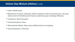 Copyright
©
2023
by
Jones
&
Bartlett
Learning,
LLC,
an
Ascend
Learning
Company
and
the
American
Academy
of
Orthopaedic
Surgeons.
Helium Gas Mixture (Heliox) (1 of 2)
 Class: Medical gas
 Mechanism of action: Reduces airflow resistance within bronchial tree; may also
reduce work of breathing and improve pulmonary gas exchange efficiency
 Indications: Bronchospasm
 Contraindications: None
 Adverse/side effects: May reduce effectiveness of coughing
 Drug interactions: Unknown
 