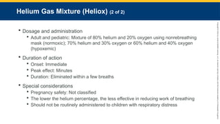 Copyright
©
2023
by
Jones
&
Bartlett
Learning,
LLC,
an
Ascend
Learning
Company
and
the
American
Academy
of
Orthopaedic
Surgeons.
Helium Gas Mixture (Heliox) (2 of 2)
 Dosage and administration
 Adult and pediatric: Mixture of 80% helium and 20% oxygen using nonrebreathing
mask (normoxic); 70% helium and 30% oxygen or 60% helium and 40% oxygen
(hypoxemic)
 Duration of action
 Onset: Immediate
 Peak effect: Minutes
 Duration: Eliminated within a few breaths
 Special considerations
 Pregnancy safety: Not classified
 The lower the helium percentage, the less effective in reducing work of breathing
 Should not be routinely administered to children with respiratory distress
 