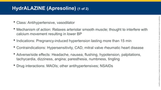 Copyright
©
2023
by
Jones
&
Bartlett
Learning,
LLC,
an
Ascend
Learning
Company
and
the
American
Academy
of
Orthopaedic
Surgeons.
HydrALAZINE (Apresoline) (1 of 2)
 Class: Antihypertensive, vasodilator
 Mechanism of action: Relaxes arteriolar smooth muscle; thought to interfere with
calcium movement resulting in lower BP
 Indications: Pregnancy-induced hypertension lasting more than 15 min
 Contraindications: Hypersensitivity, CAD, mitral valve rheumatic heart disease
 Adverse/side effects: Headache, nausea, flushing, hypotension, palpitations,
tachycardia, dizziness, angina; paresthesia, numbness, tingling
 Drug interactions: MAOIs; other antihypertensives; NSAIDs
 